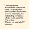 “I am in my second MusicalWriters.com Writer’s Group. The quality of the mentors and the other writers has been outstanding. I’ve made lasting connections with the mentors and the other writers. What are you waiting for!?!” ~Ed in New Jersey