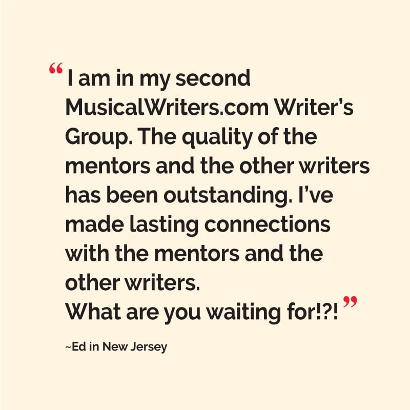 “I am in my second MusicalWriters.com Writer’s Group. The quality of the mentors and the other writers has been outstanding. I’ve made lasting connections with the mentors and the other writers. What are you waiting for!?!” ~Ed in New Jersey
