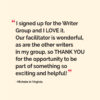 “I signed up for the Writer Group and I LOVE it. Our facilitator is wonderful, as are the other writers in my group, so THANK YOU for the opportunity to be part of something so exciting and helpful!” ~Michele, Composer/Lyricist