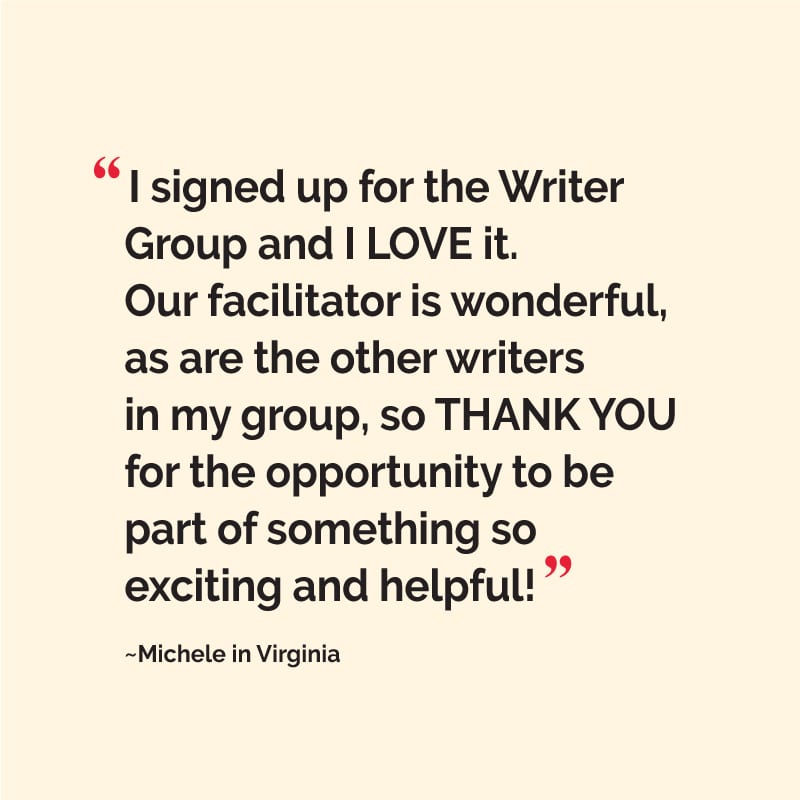 “I signed up for the Writer Group and I LOVE it. Our facilitator is wonderful, as are the other writers in my group, so THANK YOU for the opportunity to be part of something so exciting and helpful!” ~Michele, Composer/Lyricist