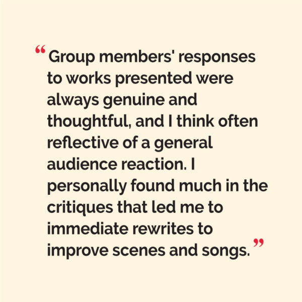 “Group members' responses to works presented were always genuine and thoughtful, and I think often reflective of a general audience reaction. I personally found much in the critiques that led me to Immediate rewrites to improve scenes and songs.”