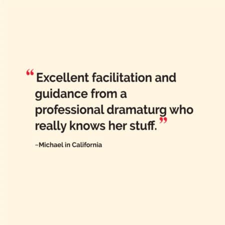 “Excellent facilitation and guidance from a professional dramaturg who really knows her stuff.” ~Michael in California