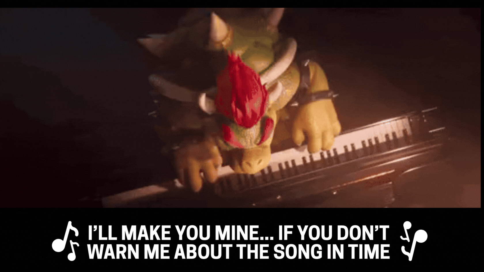 Bowser (from the Super Mario Bros Movie) playing piano and saying "I'll make you miiiine... if you don't warn me about the song in time!"